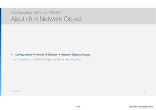 Thomas Moegli
๏ Configuration ➔ Firewall ➔ Objects ➔ Network Objects/Groups
๏ La création d’un Network Object se fait via le bouton Add
Configuration NAT sur ASDM
Ajout d’un Network Object
148
148 Cisco ASA - 18 octobre 2015
 