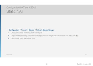 Thomas Moegli
๏ Configuration ➔ Firewall ➔ Objects ➔ Network Objects/Groups
๏ S’effectue lors de la création du Network Object
๏ Les paramètres de configuration NAT sont regroupés dans l’onglet NAT. Développer avec le bouton
๏ Dans l’option Type:, sélectionner Static
Configuration NAT sur ASDM
Static NAT
150
150 Cisco ASA - 18 octobre 2015
 