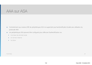 Thomas Moegli
๏ Contrairement aux routeurs ISR, les périphériques ASA ne supportent pas l’authentification locale sans utilisation du
protocole AAA
๏ Les périphériques ASA peuvent être configurés pour effectuer l’authentification via :
๏ Une base de donnée locale
๏ Un serveur externe
๏ Les deux
AAA sur ASA
154
154 Cisco ASA - 18 octobre 2015
 