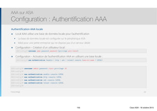 Thomas Moegli
Authentification AAA locale
๏ Local AAA utilise une base de données locale pour l’authentification
๏ La base de données locale est configurée sur le périphérique ASA
๏ Idéal pour une petite entreprise qui ne dispose pas d’un serveur dédié
๏ Configuration - Création d’un utilisateur local : 
๏ Configuration - Activation de l’authentification AAA en utilisant une base locale : 
AAA sur ASA
Configuration : Authentification AAA
155
ASA(config)# username name password password [privilege priv-level]
ASA(config)# aaa authentication {enable | http | ssh | telnet} console {aaa-svr-name | LOCAL}
ASA(config)# username admin password cisco privilege 15
ASA(config)#
ASA(config)# aaa authentication enable console LOCAL
ASA(config)# aaa authentication http console LOCAL
ASA(config)# aaa authentication ssh console LOCAL
ASA(config)# aaa authentication telnet console LOCAL
ASA(config)#
155 Cisco ASA - 18 octobre 2015
 