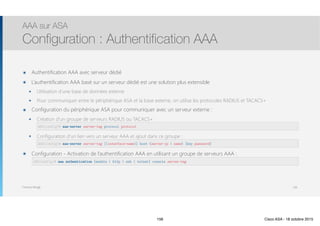 Thomas Moegli
๏ Authentification AAA avec serveur dédié
๏ L’authentification AAA basé sur un serveur dédié est une solution plus extensible
๏ Utilisation d’une base de données externe
๏ Pour communiquer entre le périphérique ASA et la base externe, on utilise les protocoles RADIUS et TACACS+
๏ Configuration du périphérique ASA pour communiquer avec un serveur externe :
๏ Création d’un groupe de serveurs RADIUS ou TACACS+ : 
๏ Configuration d’un lien vers un serveur AAA et ajout dans ce groupe : 
๏ Configuration - Activation de l’authentification AAA en utilisant un groupe de serveurs AAA : 
AAA sur ASA
Configuration : Authentification AAA
156
ASA(config)# aaa-server server-tag protocol protocol
ASA(config)# aaa-server server-tag [(interface-name)] host {server-ip | name} [key password]
ASA(config)# aaa authentication {enable | http | ssh | telnet} console server-tag
156 Cisco ASA - 18 octobre 2015
 