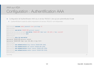 Thomas Moegli
๏ Configuration de l’authentification AAA via un serveur TACACS+ ainsi qu’une authentification locale
๏ L’authentification locale est utilisé uniquement si le serveur TACACS+ est indisponible
AAA sur ASA
Configuration : Authentification AAA
157
ASA(config)# username admin password cisco privilege 15
ASA(config)#
ASA(config)# aaa-server TACACS-SVR protocol tacacs+
ASA(config-aaa-server-group)# aaa-server TACACS-SVR (dmz) host 192.168.1.2 key cisco123
ASA(config-aaa-server-group)# exit
ASA(config)#
ASA(config)# show run aaa-server
aaa-server TACACS-SVR protocol tacacs+
aaa-server TACACS-SVR (dmz) host 192.168.1.2 key *****
ASA(config)#
ASA(config)# aaa authentication http console TACACS-SVR LOCAL
ASA(config)# aaa authentication ssh console TACACS-SVR LOCAL
ASA(config)# aaa authentication telnet console TACACS-SVR LOCAL
ASA(config)# aaa authentication enable console TACACS-SVR LOCAL
ASA(config)#
157 Cisco ASA - 18 octobre 2015
 