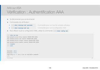 Thomas Moegli
๏ Se déconnecter puis se reconnecter
๏ Commandes de vérification :
๏ show running-conf username : Commande pour voir tous les comptes utilisateur
๏ show running-conf aaa : Commande pour voir la configuration AAA
๏ Pour effacer toute la configuration AAA, utiliser la commande clear config aaa
AAA sur ASA
Vérification : Authentification AAA
158
ASA# show run aaa
aaa authentication http console TACACS-SVR LOCAL
aaa authentication ssh console TACACS-SVR LOCAL
aaa authentication telnet console TACACS-SVR LOCAL
aaa authentication enable console TACACS-SVR LOCAL
ASA# disable
ASA> exit
Username: admin
Password: *****
Type help or '?' for a list of available commands.
ASA>
ASA# clear config aaa
ASA# show running-conf username
ASA# show running-conf aaa
158 Cisco ASA - 18 octobre 2015
 