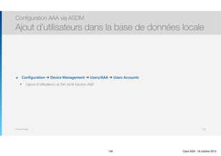 Thomas Moegli
๏ Configuration ➔ Device Management ➔ Users/AAA ➔ Users Accounts
๏ L’ajout d’utilisateurs se fait via le bouton Add
Configuration AAA via ASDM
Ajout d’utilisateurs dans la base de données locale
159
159 Cisco ASA - 18 octobre 2015
 