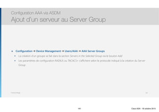 Thomas Moegli
๏ Configuration ➔ Device Management ➔ Users/AAA ➔ AAA Server Groups
๏ La création d’un groupe se fait dans la section Servers in the Selected Group via le bouton Add
๏ Les paramètres de configuration RADIUS ou TACACS+ s’affichent selon le protocole indiqué à la création du Server
Group
Configuration AAA via ASDM
Ajout d’un serveur au Server Group
161
161 Cisco ASA - 18 octobre 2015
 