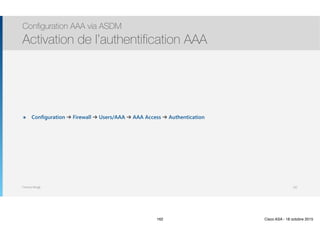Thomas Moegli
๏ Configuration ➔ Firewall ➔ Users/AAA ➔ AAA Access ➔ Authentication
Configuration AAA via ASDM
Activation de l’authentification AAA
162
162 Cisco ASA - 18 octobre 2015
 