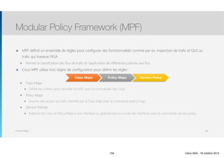 Thomas Moegli
๏ MPF définit un ensemble de règles pour configurer des fonctionnalités comme par ex. inspection de trafic et QoS au
trafic qui traverse l’ASA
๏ Permet la classification des flux de trafic et l’application de différentes policies aux flux
๏ Cisco MPF utilise trois objets de configuration pour définir les règles :
๏ Class Maps
๏ Définit les critères pour identifier le trafic avec la commande class-map
๏ Policy Maps
๏ Associe des actions au trafic identifié par la Class Map avec la commande policy-map
๏ Service Policies
๏ Rattache les Class et Policy Maps à une interface ou globalement sur toutes les interfaces avec la commande service-policy
Modular Policy Framework (MPF)
164
Class Maps Policy Maps Service Policy
164 Cisco ASA - 18 octobre 2015
 