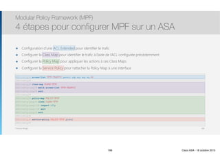 Thomas Moegli
๏ Configuration d’une ACL Extended pour identifier le trafic
๏ Configurer la Class Map pour identifier le trafic à l’aide de l’ACL configurée précédemment
๏ Configurer la Policy Map pour appliquer les actions à ces Class Maps
๏ Configurer la Service Policy pour rattacher la Policy Map à une interface
Modular Policy Framework (MPF)
4 étapes pour configurer MPF sur un ASA
166
ASA(config)# access-list TFTP-TRAFFIC permit udp any any eq 69
ASA(config)#
ASA(config)# class-map CLASS-TFTP
ASA(config-cmap)# match access-list TFTP-TRAFFIC
ASA(config-cmap)# exit
ASA(config)#
ASA(config)# policy-map POLICY-TFTP
ASA(config-pmap)# class CLASS-TFTP
ASA(config-pmap-c)# inspect tftp
ASA(config-pmap-c)# exit
ASA(config-pmap)# exit
ASA(config)#
ASA(config)# service-policy POLICY-TFTP global
ASA(config)#
166 Cisco ASA - 18 octobre 2015
 