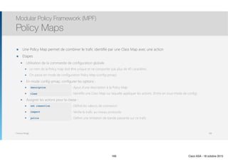 Thomas Moegli
๏ Une Policy Map permet de combiner le trafic identifié par une Class Map avec une action
๏ Etapes
๏ Utilisation de la commande de configuration globale
๏ Le nom de la Policy map doit être unique et ne comporter pas plus de 40 caractères
๏ On passe en mode de configuration Policy Map (config-pmap)
๏ En mode config-pmap, configurer les options :
๏ description : Ajout d’une description à la Policy Map
๏ class : Identifie une Class Map sur laquelle appliquer les actions. (Entre en sous-mode de config)
๏ Assigner les actions pour la classe :
๏ set connection : Définit les valeurs de connexion
๏ inspect : Vérifie le trafic au niveau protocole
๏ police : Définit une limitation de bande passante sur ce trafic
Modular Policy Framework (MPF)
Policy Maps
169
description
class
set connection
inspect
police
169 Cisco ASA - 18 octobre 2015
 