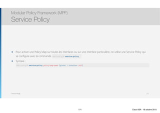 Thomas Moegli
๏ Pour activer une Policy Map sur toutes les interfaces ou sur une interface particulière, on utilise une Service Policy qui
se configure avec la commande service-policy
๏ Syntaxe : 
Modular Policy Framework (MPF)
Service Policy
171
ASA(config)# service-policy policy-map-name [global | interface intf]
ASA(config)# service-policy
171 Cisco ASA - 18 octobre 2015
 