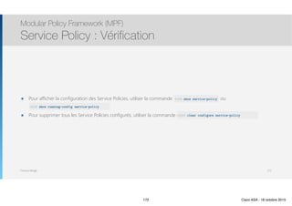 Thomas Moegli
๏ Pour afficher la configuration des Service Policies, utiliser la commande show service-policy ou  
show running-config service-policy
๏ Pour supprimer tous les Service Policies configurés, utiliser la commande clear configure service-policy
Modular Policy Framework (MPF)
Service Policy : Vérification
172
ASA# show service-policy
ASA# show running-config service-policy
ASA# clear configure service-policy
172 Cisco ASA - 18 octobre 2015
 