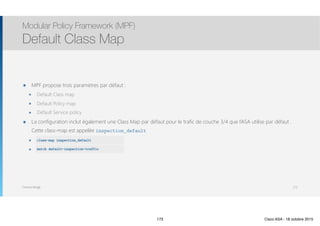 Thomas Moegli
๏ MPF propose trois paramètres par défaut :
๏ Default Class map
๏ Default Policy map
๏ Default Service policy
๏ La configuration inclut également une Class Map par défaut pour le trafic de couche 3/4 que l’ASA utilise par défaut .
Cette class-map est appelée inspection_default
๏ class-map inspection_default
๏ match default-inspection-traffic
Modular Policy Framework (MPF)
Default Class Map
173
class-map inspection_default
match default-inspection-traffic
173 Cisco ASA - 18 octobre 2015
 