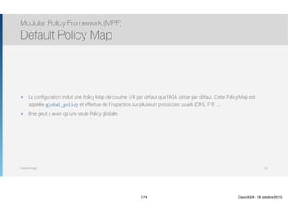 Thomas Moegli
๏ La configuration inclut une Policy Map de couche 3/4 par défaut que l’ASA utilise par défaut. Cette Policy Map est
appelée global_policy et effectue de l’inspection sur plusieurs protocoles usuels (DNS, FTP, …)
๏ Il ne peut y avoir qu’une seule Policy globale
Modular Policy Framework (MPF)
Default Policy Map
174
174 Cisco ASA - 18 octobre 2015
 