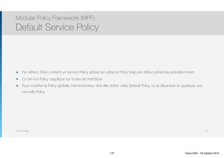 Thomas Moegli
๏ Par défaut, l’ASA contient un Service Policy global qui utilise la Policy Map par défaut présentée précédemment
๏ Ce Service Policy s’applique sur toutes les interfaces
๏ Pour modifier la Policy globale, l’administrateur doit aller éditer cette Default Policy, ou la désactiver et appliquer une
nouvelle Policy
Modular Policy Framework (MPF)
Default Service Policy
175
175 Cisco ASA - 18 octobre 2015
 