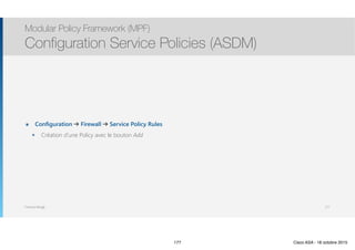 Thomas Moegli
๏ Configuration ➔ Firewall ➔ Service Policy Rules
๏ Création d’une Policy avec le bouton Add
Modular Policy Framework (MPF)
Configuration Service Policies (ASDM)
177
177 Cisco ASA - 18 octobre 2015
 