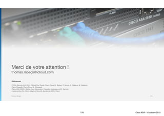 Thomas Moegli
Merci de votre attention !

thomas.moegli@icloud.com
Références
CCNA Security 640-554 : Official Cert Guide, Cisco Press (K. Barker, S. Morris, K. Wallace, M. Watkins)
Cisco Firewalls, Cisco Press (A. Moreaes)
Cisco ASA 5500-X Series Next-Generation Firewalls, LiveLessons (O. Santos)
Implementing the Cisco Adaptive Security Appliance (ASA), Cisco
178
178 Cisco ASA - 18 octobre 2015
 