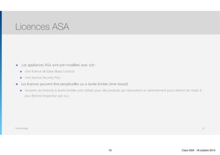 Thomas Moegli
๏ Les appliances ASA sont pré-installées avec soit :
๏ Une licence de base (Base Licence)
๏ Une licence Security Plus
๏ Les licences peuvent être perpétuelles ou à durée limitée (time-based)
๏ Souvent, les licences à durée limitée sont utilisés pour des produits qui nécessitent un abonnement pour obtenir les mises à
jour (Botnet Inspection par ex.)
Licences ASA
19
19 Cisco ASA - 18 octobre 2015
 