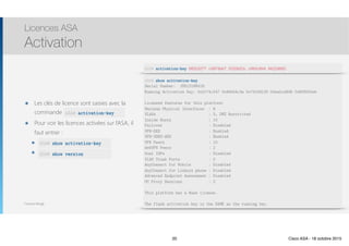 Thomas Moegli
๏ Les clés de licence sont saisies avec la
commande activation-key
๏ Pour voir les licences activées sur l’ASA, il
faut entrer :
๏ show activation-key
๏ show-version
Licences ASA
Activation
20
ASA# activation-key
ASA# show activation-key
ASA# show version
ASA# activation-key 682fd277 c4874bb7 f533b52c c660c844 8422d892
ASA# show activation-key
Serial Number: JMX1316M41H
Running Activation Key: 0x2174cf47 0x945b4c3a 0x74159120 0xba2ca848 0x8f602feb
Licensed features for this platform:
Maximum Physical Interfaces : 8
VLANs : 3, DMZ Restricted
Inside Hosts : 10
Failover : Disabled
VPN-DES : Enabled
VPN-3DES-AES : Enabled
VPN Peers : 10
WebVPN Peers : 2
Dual ISPs : Disabled
VLAN Trunk Ports : 0
AnyConnect for Mobile : Disabled
AnyConnect for Linksys phone : Disabled
Advanced Endpoint Assessment : Disabled
UC Proxy Sessions : 2
This platform has a Base license.
The flash activation key is the SAME as the running key.
20 Cisco ASA - 18 octobre 2015
 