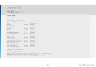 Thomas Moegli
Licences ASA
Activation
21
ASA# activation-key
ASA# show activation-key
ASA# show version
ASA# show version 
<Output omitted>
Licensed features for this platform:
Maximum Physical Interfaces : 8 perpetual
VLANs : 3 DMZ Restricted
Dual ISPs : Disabled perpetual
VLAN Trunk Ports : 0 perpetual
Inside Hosts : 10 perpetual
Failover : Disabled perpetual
VPN-DES : Enabled perpetual
VPN-3DES-AES : Enabled perpetual
AnyConnect Premium Peers : 2 perpetual
AnyConnect Essentials : Disabled perpetual
Other VPN Peers : 10 perpetual
Total VPN Peers : 25 perpetual
Shared License : Disabled perpetual
AnyConnect for Mobile : Disabled perpetual
AnyConnect for Cisco VPN Phone : Disabled perpetual
Advanced Endpoint Assessment : Disabled perpetual
UC Phone Proxy Sessions : 2 perpetual
Total UC Proxy Sessions : 2 perpetual
Botnet Traffic Filter : Disabled perpetual
Intercompany Media Engine : Disabled perpetual
This platform has a Base license.
Serial Number: JMX15364077
Running Permanent Activation Key: 0x970bc671 0x305fc569 0x70d21158 0xb6ec2ca8 0x8a003fb9
Configuration register is 0x41 (will be 0x1 at next reload)
Configuration last modified by enable_15 at 10:03:12.749 UTC Fri Sep 23 2011
21 Cisco ASA - 18 octobre 2015
 