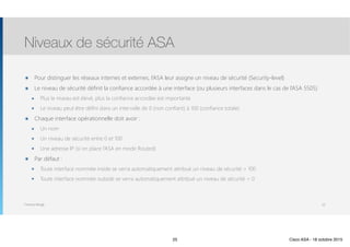 Thomas Moegli
๏ Pour distinguer les réseaux internes et externes, l’ASA leur assigne un niveau de sécurité (Security-level)
๏ Le niveau de sécurité définit la confiance accordée à une interface (ou plusieurs interfaces dans le cas de l’ASA 5505)
๏ Plus le niveau est élevé, plus la confiance accordée est importante
๏ Le niveau peut être défini dans un intervalle de 0 (non confiant) à 100 (confiance totale)
๏ Chaque interface opérationnelle doit avoir :
๏ Un nom
๏ Un niveau de sécurité entre 0 et 100
๏ Une adresse IP (si on place l’ASA en mode Routed)
๏ Par défaut :
๏ Toute interface nommée inside se verra automatiquement attribué un niveau de sécurité = 100
๏ Toute interface nommée outside se verra automatiquement attribué un niveau de sécurité = 0
Niveaux de sécurité ASA
25
25 Cisco ASA - 18 octobre 2015
 