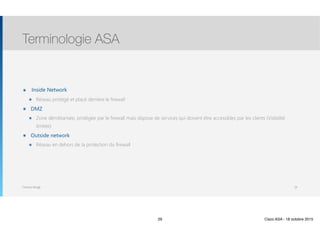 Thomas Moegli
๏ Inside Network
๏ Réseau protégé et placé derrière le firewall
๏ DMZ
๏ Zone démilitarisée, protégée par le firewall mais dispose de services qui doivent être accessibles par les clients (Visibilité
limitée)
๏ Outside network
๏ Réseau en dehors de la protection du firewall
Terminologie ASA
29
29 Cisco ASA - 18 octobre 2015
 
