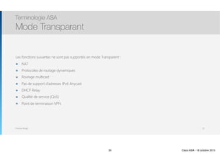 Thomas Moegli
Les fonctions suivantes ne sont pas supportés en mode Transparent :
๏ NAT
๏ Protocoles de routage dynamiques
๏ Routage multicast
๏ Pas de support d’adresses IPv6 Anycast
๏ DHCP Relay
๏ Qualité de service (QoS)
๏ Point de terminaison VPN
Terminologie ASA
Mode Transparant
35
35 Cisco ASA - 18 octobre 2015
 