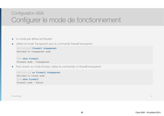 Thomas Moegli
๏ Le mode par défaut est Routed
๏ Utiliser le mode Transparant avec la commande firewall transparent 
 
 
 
๏ Pour revenir au mode Routed, utiliser la commande no firewall transparent
Configuration ASA
Configurer le mode de fonctionnement
36
ASA(config)# firewall transparent
Switched to transparent mode
ASA# show firewall
Firewall mode : Transparent
ASA(config)# no firewall transparent
Switched to router mode
ASA# show firewall
Firewall mode : Router
36 Cisco ASA - 18 octobre 2015
 