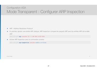 Thomas Moegli
๏ ARP : Address Resolution Protocol
๏ En premier, ajouter une entrée ARP statique. ARP Inspection compare les paquets ARP avec les entrées ARP de la table
ARP 
arp outside 10.1.1.99 934903248
๏ Activer ARP Inspection avec la commande suivante : 
lkfjdlksfjdslfkj
Configuration ASA
Mode Transparent : Configurer ARP Inspection
37
ASA(config)# arp outside 10.1.1.99 0001.5c32.6c81
ASA(config)# arp-inspection outside enable no-flood
37 Cisco ASA - 18 octobre 2015
 