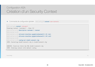 Thomas Moegli
๏ Commande de configuration globale : context
Configuration ASA
Création d’un Security Context
39
ASA(config)# context customer1
Creating context ‘customer1’...Done (4)
ASA(config-ctx)# description customer 1 context
ASA(config-ctx)#
ASA(config-ctx)# allocate-interface gigabitethernet0/1.101 int1
ASA(config-ctx)# allocate-interface gigabitethernet0/1.102 int2
ASA(config-ctx)#
ASA(config-ctx)# config-url disk0:context1.cfg
INFO: Converting disk0:context1.cfg to disk0/context1.cfg
WARNING: Could not fetch the URL disk0:/context1.cfg
INFO: Creating context with default config
ASA(config)# context nom-contexte
39 Cisco ASA - 18 octobre 2015
 