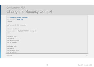 Thomas Moegli
Configuration ASA
Changer le Security Context
40
ASA# changeto context customer1
ASA/customer1# show run
: Saved
:
ASA Version 9.1(3) <context>
!
hostname customer1
enable password 8Ry2YjIyt7RRXU24 encrypted
names
!
interface int 1
no nameif
no security-level
no ip address
!
interface int2
no nameif
no security-level
no ip address
40 Cisco ASA - 18 octobre 2015
 