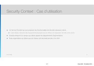 Thomas Moegli
๏ Un Service Provider qui veut proposer des fonctionnalités de sécurité à plusieurs clients
๏ Coûts réduits, réduction des équipements physiques tout en offrant une séparation de trafic entre clients
๏ Grande entreprise ou campus qui désire séparer les départements (Segmentation)
๏ Toute organisation qui désire que son réseau soit sécurisée par plus d’un ASA
Security Context : Cas d’utilisation
41
41 Cisco ASA - 18 octobre 2015
 