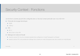 Thomas Moegli
Les fonctions suivantes peuvent être configurées dans un Security Context particulier avec Cisco ASA v9.0 :
๏ Protocoles de routage dynamiques
๏ EIGRP
๏ OSPFv2
๏ VPN
๏ IKE v1
๏ IKEv2 Site-to-Site VPN
๏ Mélanges de modes de firewall
๏ Avant la version 9.0, tous les contextes devaient être configurés en mode Transparent ou Routed
๏ Après la version 9.0, il est possible de mélanger des contexts en mode Transparent avec des contexts en mode Routed
Security Context : Fonctions
42
42 Cisco ASA - 18 octobre 2015
 