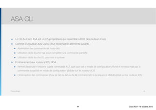 Thomas Moegli
๏ Le CLI du Cisco ASA est un OS propriétaire qui ressemble à l’IOS des routeurs Cisco
๏ Comme les routeurs IOS Cisco, l’ASA reconnait les éléments suivants :
๏ Abréviation des commandes et mots-clés
๏ Utilisation de la touche Tab pour compléter une commande partielle
๏ Utilisation de la touche (?) pour voir la syntaxe
๏ Contrairement aux routeurs IOS, l’ASA :
๏ Permet d’exécuter n’importe quelle commande ASA quel que soit le mode de configuration affiché et ne reconnait pas la
commande do utilisé en mode de configuration globale sur les routeurs IOS
๏ L’interruption des commandes show se fait via la touche Q (contrairement à la séquence Ctrl+C utilisé sur les routeurs IOS)
ASA CLI
44
44 Cisco ASA - 18 octobre 2015
 