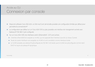 Thomas Moegli
๏ Depuis le software Cisco ASA v8.4, un ASA neuf sorti de la boîte possède une configuration limitée par défaut pour
permettre la connectivité IP
๏ La configuration par défaut sur un Cisco ASA 5510 ou plus possède une interface de management activée avec
l’adresse IP 192.168.1.1 pré-configurée
๏ Sur un Cisco ASA 5505, les interfaces switch (Ethernet0/0 - 0/7) sont actives.
๏ L’interface Ethernet0/0 est assignée au VLAN2, qui est supposée être l’interface associée au réseau Outside.
๏ Toutes les autres interfaces sont assignées au VLAN1 et sont considérés comme interfaces Inside.
๏ Le VLAN1 possède une adresse IP préconfigurée de 192.168.1.1/24 tandis que le VLAN2 est préconfigurée comme client
DHCP et reçoit une adresse IP dynamique.
Accès au CLI
Connexion par console
47
47 Cisco ASA - 18 octobre 2015
 