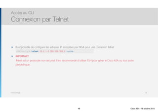 Thomas Moegli
๏ Il est possible de configurer les adresses IP acceptées par l’ASA pour une connexion Telnet 
ASA(config)# telnet 10.1.1.0 255.255.255.0 inside
๏ IMPORTANT 
Telnet est un protocole non sécurisé. Il est recommandé d’utiliser SSH pour gérer le Cisco ASA ou tout autre
périphérique. 
Accès au CLI
Connexion par Telnet
48
ASA(config)# telnet 10.1.1.0 255.255.255.0 inside
48 Cisco ASA - 18 octobre 2015
 