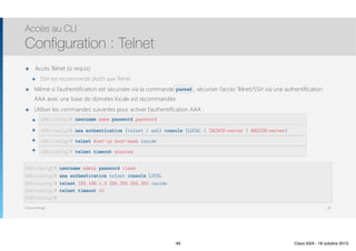 Thomas Moegli
๏ Accès Telnet (si requis)
๏ SSH est recommandé plutôt que Telnet
๏ Même si l’authentification est sécurisée via la commande passwd, sécuriser l’accès Telnet/SSH via une authentification
AAA avec une base de données locale est recommandée
๏ Utiliser les commandes suivantes pour activer l’authentification AAA :
๏ username name password password
๏ aaa authentication {telnet | ssh} console {LOCAL | TACACS-server | RADIUS-server}
๏ telnet host-ip host-mask inside
๏ telnet timeout minutes
Accès au CLI
Configuration : Telnet
49
ASA(config)# username name password password
ASA(config)# aaa authentication {telnet | ssh} console {LOCAL | TACACS-server | RADIUS-server}
ASA(config)# telnet host-ip host-mask inside
ASA(config)# telnet timeout minutes
ASA(config)# username admin password class
ASA(config)# aaa authentication telnet console LOCAL
ASA(config)# telnet 192.168.1.3 255.255.255.255 inside
ASA(config)# telnet timeout 10
ASA(config)#
passwd
49 Cisco ASA - 18 octobre 2015
 