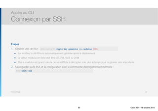 Thomas Moegli
Etapes
1. Générer une clé RSA : ASA(config)
๏ Sur le ASAv, la clé RSA est automatiquement générée après le déploiement
๏ La valeur modulus (en bits) doit être 512, 768, 1024 ou 2048
๏ Plus le modulus est grand, plus la clé sera difficile à décrypter mais plus le temps pour la générer sera importante
2. Sauvegarder la clé RSA et la configuration avec la commande d’enregistrement mémoire : 
write mem
Accès au CLI
Connexion par SSH
50
ASA(config)# crypto key generate rsa modulus 1024
ASA# write mem
50 Cisco ASA - 18 octobre 2015
 