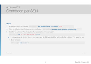 Thomas Moegli
Etapes
3. Activer l’authentification locale : ASA(config)
4. Créer un utilisateur dans la base de données locale :
5. Identifier les adresses IP sur lesquelles ASA accepte les connexions SSH : 
๏ Il est possible de limiter l’accès à une version de SSH particulière (v1 ou v2). Par défaut, SSH accepte les
deux versions 
Accès au CLI
Connexion par SSH
51
ASA(config)# aaa authentication ssh console LOCAL
ASA(config)# username admin password sUp3rScrTP4$$
ASA(config)# ssh 10.1.1.0 255.255.255.0 inside
ASA(config)# ssh version 2
51 Cisco ASA - 18 octobre 2015
 