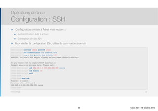 Thomas Moegli
๏ Configuration similaire à Telnet mais requiert :
๏ Authentification AAA à activer
๏ Génération de clés RSA
๏ Pour vérifier la configuration SSH, utiliser la commande show ssh
Opérations de base
Configuration : SSH
52
ASA(config)# username admin password class
ASA(config)# aaa authentication ssh console LOCAL
ASA(config)# crypto key generate rss modulus 1024
WARNING: You have a RSA keypair already defined named <Default-RSA-Key>.
Do you really want to replace them? [yes/no]: y 
Keypair generation process begin. Please wait...
CCNAS-ASA(config)# ssh 192.168.1.3 255.255.255.255 inside
CCNAS-ASA(config)# ssh timeout 10 
CCNAS-ASA(config)# exit 
CCNAS-ASA# 
CCNAS-ASA# show ssh 
Timeout: 5 minutes 
Versions allowed: 1 and 2 
192.168.1.3 255.255.255.255 inside 
CCNAS-ASA#
52 Cisco ASA - 18 octobre 2015
 