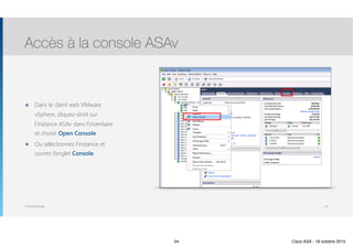 Thomas Moegli
๏ Dans le client web VMware
vSphere, cliquez-droit sur
l’instance ASAv dans l’inventaire
et choisir Open Console
๏ Ou sélectionnez l’instance et
ouvrez l’onglet Console
Accès à la console ASAv
54
54 Cisco ASA - 18 octobre 2015
 