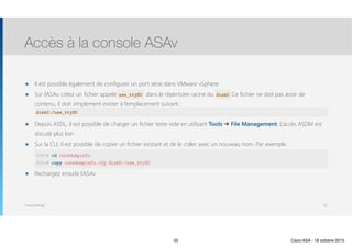 Thomas Moegli
๏ Il est possible également de configurer un port série dans VMware vSphere
๏ Sur l’ASAv, créez un fichier appelé use_ttyS0 dans le répertoire racine du disk0. .Ce fichier ne doit pas avoir de
contenu, il doit simplement exister à l’emplacement suivant : 
disk0:/use_ttyS0
๏ Depuis ASDL, il est possible de charger un fichier texte vide en utilisant Tools ➔ File Management. L’accès ASDM est
discuté plus loin
๏ Sur la CLI, il est possible de copier un fichier existant et de le coller avec un nouveau nom. Par exemple : 
(config)#  
asdasd
๏ Rechargez ensuite l’ASAv
Accès à la console ASAv
55
ASAv# cd coredumpinfo
ASAv# copy coredumpinfo.cfg disk0:/use_ttyS0
disk0:/use_ttyS0
use_ttyS0 disk0
55 Cisco ASA - 18 octobre 2015
 