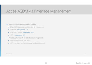 Thomas Moegli
๏ Interface de management sur les modèles :
๏ L’ASA 5505 ne possède pas d’interface de management
๏ ASA 5506 : Management 1/1
๏ ASA 5512-X et plus : Management 0/0
๏ ASAv : Management 0/0
๏ Par défaut, l’adresse IP de l’interface de management :
๏ Appliances physiques : 192.168.1.1
๏ ASAv : configuré par l’administrateur lors du déploiement
Accès ASDM via l’interface Management
56
56 Cisco ASA - 18 octobre 2015
 