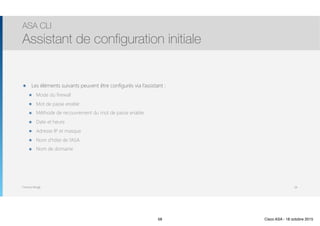 Thomas Moegli
๏ Les éléments suivants peuvent être configurés via l’assistant :
๏ Mode du firewall
๏ Mot de passe enable
๏ Méthode de recouvrement du mot de passe enable
๏ Date et heure
๏ Adresse IP et masque
๏ Nom d’hôte de l’ASA
๏ Nom de domaine
ASA CLI
Assistant de configuration initiale
58
58 Cisco ASA - 18 octobre 2015
 
