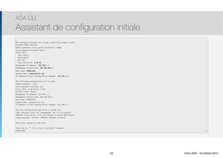 Thomas Moegli
…
Pre-configure Firewall now through interactive prompts [yes]? 
Firewall Mode [Routed]: 
Enable password [<use current password>]: cisco 
Allow password recovery [yes]?
Clock (UTC): 
Year [2012]: 
Month [Oct]: 
Day [3]: 
Time [03:44:47]: 6:49:00
Management IP address: 192.168.1.1
Management network mask: 255.255.255.0
Host name: CCNAS-ASA 
Domain name: ccnasecurity.com
IP address of host running Device Manager: 192.168.1.2
The following configuration will be used:
Enable password: cisco
Allow password recovery: yes
Clock (UTC): 6:49:00 Oct 3 2011
Firewall Mode: Routed
Management IP address: 192.168.1.1
Management network mask: 255.255.255.0
Host name: CCNAS-ASA
Domain name: ccnasecurity.com
IP address of host running Device Manager: 192.168.1.2
Use this configuration and write to flash? yes
INFO: Security level for "management" set to 0 by default.
WARNING: http server is not yet enabled to allow ASDM access.
Cryptochecksum: ba17fd17 c28f2342 f92f2975 1e1e5112
2070 bytes copied in 0.910 secs
Type help or '?' for a list of available commands.
CCNAS-ASA>
ASA CLI
Assistant de configuration initiale
59
59 Cisco ASA - 18 octobre 2015
 