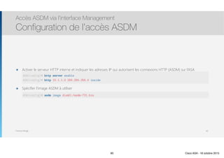 Thomas Moegli
๏ Activer le serveur HTTP interne et indiquer les adresses IP qui autorisent les connexions HTTP (ASDM) sur l’ASA 
 
๏ Spécifier l’image ASDM à utiliser 
Accès ASDM via l’interface Management
Configuration de l’accès ASDM
60
ASA(config)# http server enable
ASA(config)# http 10.1.1.0 255.255.255.0 inside
ASA(config)# asdm image disk0:/asdm-731.bin
60 Cisco ASA - 18 octobre 2015
 