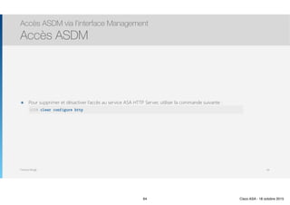 Thomas Moegli
๏ Pour supprimer et désactiver l’accès au service ASA HTTP Server, utiliser la commande suivante : 
Accès ASDM via l’interface Management
Accès ASDM
64
ASA# clear configure http
64 Cisco ASA - 18 octobre 2015
 