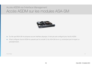 Thomas Moegli
๏ Du fait que l’ASA-SM ne propose aucune interface physique, il n’est pas pré-configuré pour l’accès ASDM
๏ Il faut configurer l’accès ASDM en passant par la console CLI du ASA-SM et en s’y connectant par le moyen vu
précédemment.
Accès ASDM via l’interface Management
Accès ASDM sur les modules ASA-SM
65
65 Cisco ASA - 18 octobre 2015
 