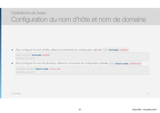 Thomas Moegli
๏ Pour configurer le nom d’hôte, utiliser la commande de configuration globale hostname 
 
๏ Pour configurer le nom de domaine, utiliser la commande de configuration globale domain-name 
Opérations de base
Configuration du nom d’hôte et nom de domaine
67
ASA(config)# hostname monASA
monASA(config)#
ASA# hostname nomHote
monASA(config)# domain-name cisco.com
monASA(config)#
ASA# domain-name nomDomaine
67 Cisco ASA - 18 octobre 2015
 