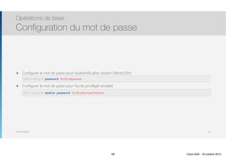 Thomas Moegli
๏ Configurer le mot de passe pour l’authentification distant (Telnet/SSH) 
๏ Configurer le mot de passe pour l’accès privilégié (enable) 
Opérations de base
Configuration du mot de passe
68
ASA(config)# password th1$isApasswd
ASA(config)# enable password th1$isAnotherPasswd
68 Cisco ASA - 18 octobre 2015
 