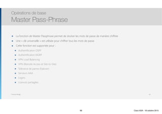 Thomas Moegli
๏ La fonction de Master Passphrase permet de stocker les mots de passe de manière chiffrée
๏ Une « clé universelle » est utilisée pour chiffrer tous les mots de passe
๏ Cette fonction est supportée pour :
๏ Authentification OSPF
๏ Authentification EIGRP
๏ VPN Load Balancing
๏ VPN (Remote Access et Site-to-Site)
๏ Tolérance de panne (Failover)
๏ Serveurs AAA
๏ Logins
๏ Licences partagées
Opérations de base
Master Pass-Phrase
69
69 Cisco ASA - 18 octobre 2015
 